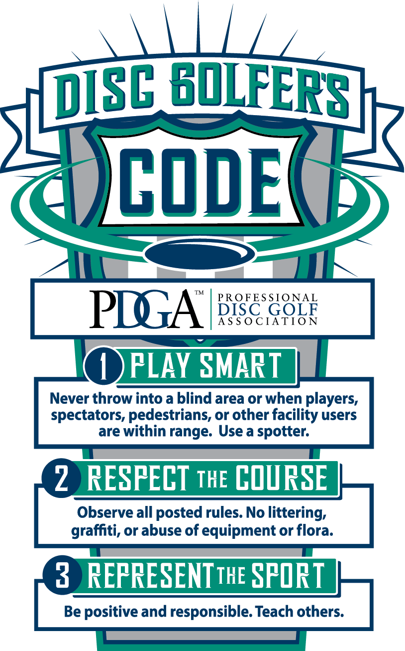 PDGA disc golfer's code: 1 play smart - never throw into a blind area or when players, spectators, pedestrians, or other facility users are within range. Use a spotter. 2 - Respect the course. Observe all posted rules. No littering, graffiti, or abuse of equipment or flora. 3 - Represent the sport. Be positive and responsible. Teach others.